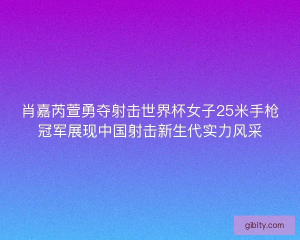 肖嘉芮萱勇夺射击世界杯女子25米手枪冠军展现中国射击新生代实力风采