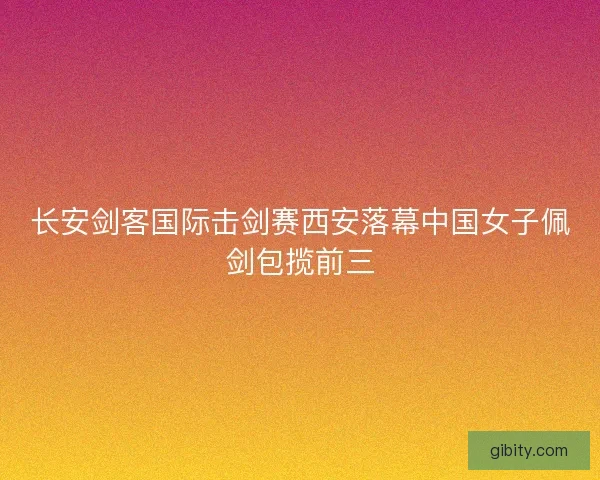 长安剑客国际击剑赛西安落幕中国女子佩剑包揽前三