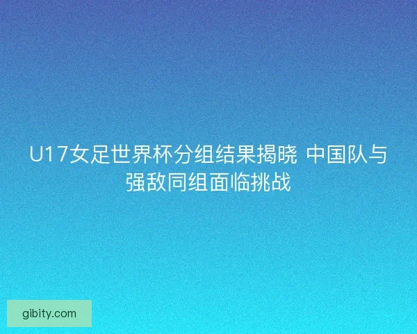 U17女足世界杯分组结果揭晓 中国队与强敌同组面临挑战
