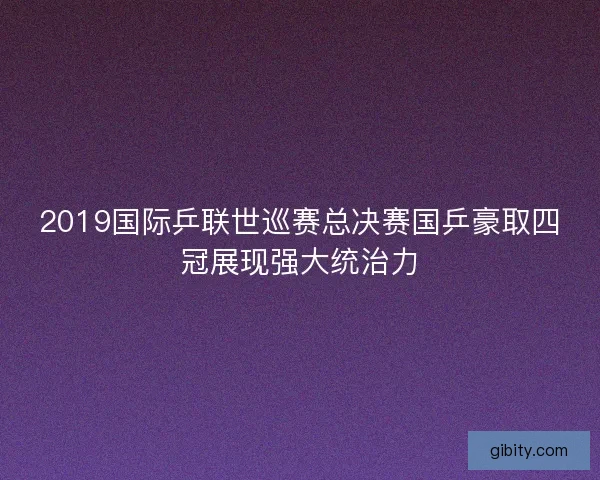 2019国际乒联世巡赛总决赛国乒豪取四冠展现强大统治力