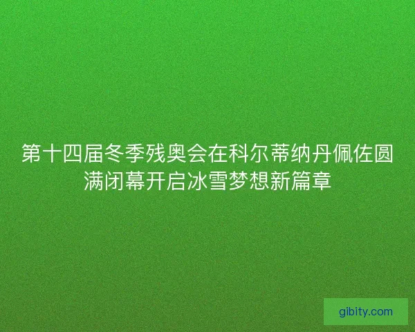 第十四届冬季残奥会在科尔蒂纳丹佩佐圆满闭幕开启冰雪梦想新篇章