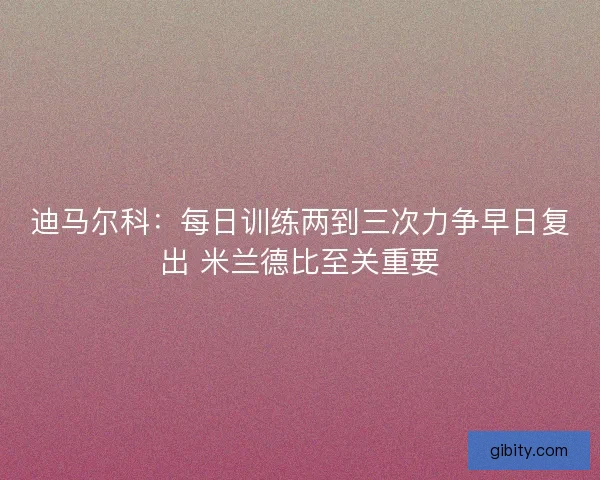 迪马尔科：每日训练两到三次力争早日复出 米兰德比至关重要