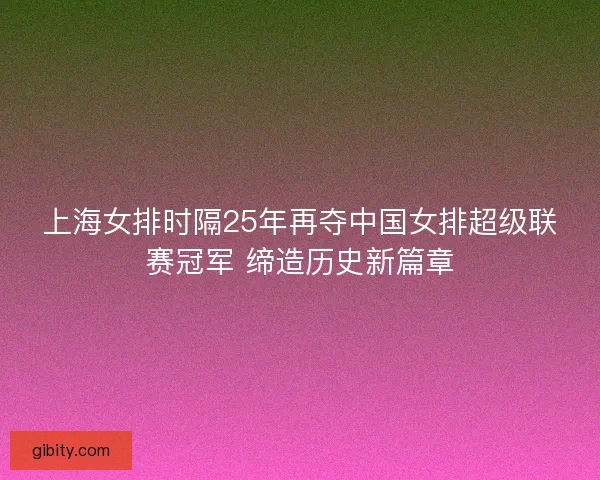 上海女排时隔25年再夺中国女排超级联赛冠军 缔造历史新篇章